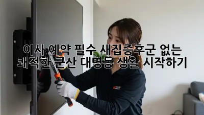 이사 예약 필수: 새집증후군 없는 쾌적한 군산 대명동 생활 시작하기